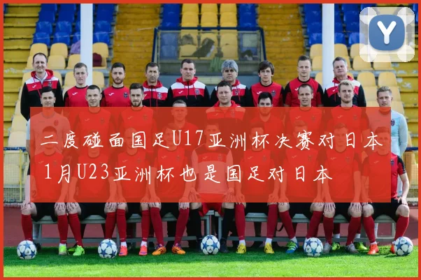 二度碰面国足U17亚洲杯决赛对日本 1月U23亚洲杯也是国足对日本